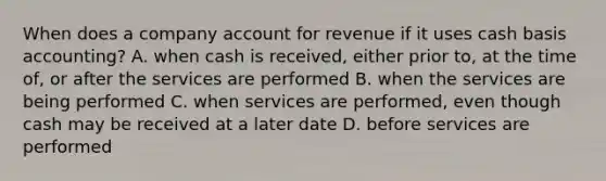 When does a company account for revenue if it uses cash basis​ accounting? A. when cash is​ received, either prior​ to, at the time​ of, or after the services are performed B. when the services are being performed C. when services are​ performed, even though cash may be received at a later date D. before services are performed