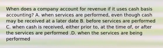 When does a company account for revenue if it uses cash basis​ accounting? A. when services are​ performed, even though cash may be received at a later date B. before services are performed C. when cash is​ received, either prior​ to, at the time​ of, or after the services are performed .D. when the services are being performed