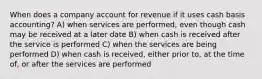 When does a company account for revenue if it uses cash basis accounting? A) when services are performed, even though cash may be received at a later date B) when cash is received after the service is performed C) when the services are being performed D) when cash is received, either prior to, at the time of, or after the services are performed