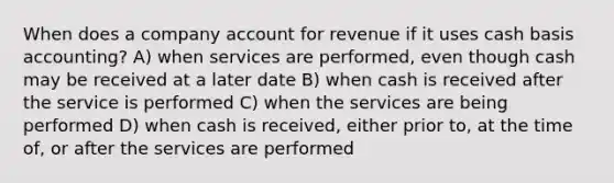 When does a company account for revenue if it uses cash basis accounting? A) when services are performed, even though cash may be received at a later date B) when cash is received after the service is performed C) when the services are being performed D) when cash is received, either prior to, at the time of, or after the services are performed