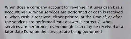 When does a company account for revenue if it uses cash basis​ accounting? A. when services are performed or cash is received B. when cash is​ received, either prior​ to, at the time​ of, or after the services are performed Your answer is correct.C. when services are​ performed, even though cash may be received at a later date D. when the services are being performed