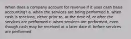 When does a company account for revenue if it uses cash basis accounting? a. when the services are being performed b. when cash is received, either prior to, at the time of, or after the services are performed c. when services are performed, even though cash may be received at a later date d. before services are performed