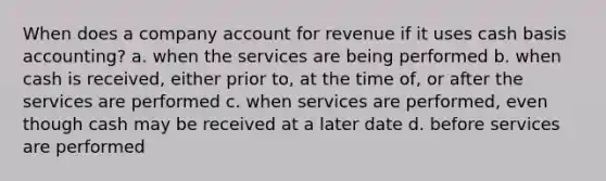 When does a company account for revenue if it uses cash basis accounting? a. when the services are being performed b. when cash is received, either prior to, at the time of, or after the services are performed c. when services are performed, even though cash may be received at a later date d. before services are performed