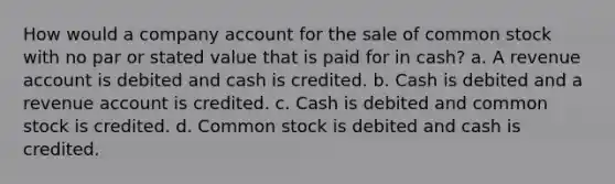 How would a company account for the sale of common stock with no par or stated value that is paid for in cash? a. A revenue account is debited and cash is credited. b. Cash is debited and a revenue account is credited. c. Cash is debited and common stock is credited. d. Common stock is debited and cash is credited.