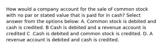 How would a company account for the sale of common stock with no par or stated value that is paid for in cash? Select answer from the options below: A. Common stock is debited and cash is credited. B Cash is debited and a revenue account is credited C .Cash is debited and common stock is credited. D. A revenue account is debited and cash is credited.