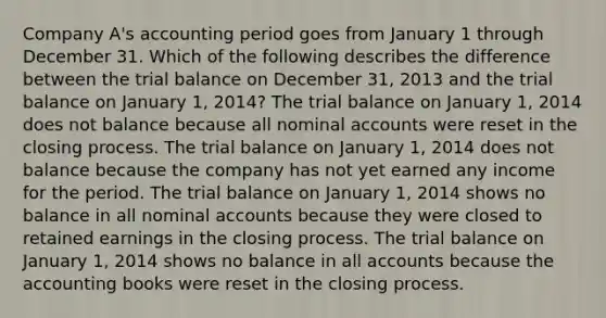 Company A's accounting period goes from January 1 through December 31. Which of the following describes the difference between the trial balance on December 31, 2013 and the trial balance on January 1, 2014? The trial balance on January 1, 2014 does not balance because all nominal accounts were reset in the closing process. The trial balance on January 1, 2014 does not balance because the company has not yet earned any income for the period. The trial balance on January 1, 2014 shows no balance in all nominal accounts because they were closed to retained earnings in the closing process. The trial balance on January 1, 2014 shows no balance in all accounts because the accounting books were reset in the closing process.