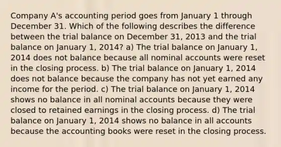 Company A's accounting period goes from January 1 through December 31. Which of the following describes the difference between the trial balance on December 31, 2013 and the trial balance on January 1, 2014? a) The trial balance on January 1, 2014 does not balance because all nominal accounts were reset in the closing process. b) The trial balance on January 1, 2014 does not balance because the company has not yet earned any income for the period. c) The trial balance on January 1, 2014 shows no balance in all nominal accounts because they were closed to retained earnings in the closing process. d) The trial balance on January 1, 2014 shows no balance in all accounts because the accounting books were reset in the closing process.