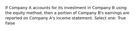 If Company A accounts for its investment in Company B using the equity method, then a portion of Company B's earnings are reported on Company A's income statement. Select one: True False