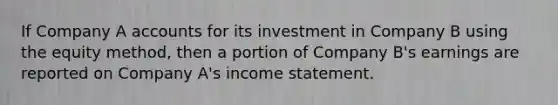 If Company A accounts for its investment in Company B using the equity method, then a portion of Company B's earnings are reported on Company A's income statement.