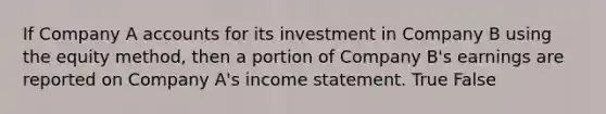 If Company A accounts for its investment in Company B using the equity method, then a portion of Company B's earnings are reported on Company A's income statement. True False