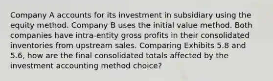 Company A accounts for its investment in subsidiary using the equity method. Company B uses the initial value method. Both companies have intra-entity gross profits in their consolidated inventories from upstream sales. Comparing Exhibits 5.8 and 5.6, how are the final consolidated totals affected by the investment accounting method choice?