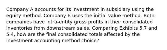 Company A accounts for its investment in subsidiary using the equity method. Company B uses the initial value method. Both companies have intra-entity gross profits in their consolidated inventories from downstream sales. Comparing Exhibits 5.7 and 5.4, how are the final consolidated totals affected by the investment accounting method choice?