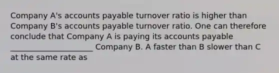 Company A's accounts payable turnover ratio is higher than Company B's accounts payable turnover ratio. One can therefore conclude that Company A is paying its accounts payable _____________________ Company B. A faster than B slower than C at the same rate as