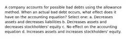 A company accounts for possible bad debts using the allowance method. When an actual bad debt occurs, what effect does it have on the accounting equation? Select one: a. Decreases assets and decreases liabilities b. Decreases assets and decreases stockholders' equity c. No effect on the accounting equation d. Increases assets and increases stockholders' equity.