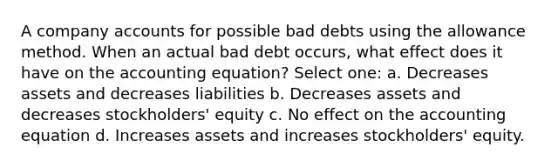 A company accounts for possible bad debts using the allowance method. When an actual bad debt occurs, what effect does it have on the accounting equation? Select one: a. Decreases assets and decreases liabilities b. Decreases assets and decreases stockholders' equity c. No effect on the accounting equation d. Increases assets and increases stockholders' equity.