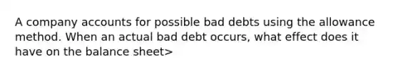 A company accounts for possible bad debts using the allowance method. When an actual bad debt occurs, what effect does it have on the balance sheet>