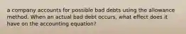 a company accounts for possible bad debts using the allowance method. When an actual bad debt occurs, what effect does it have on the accounting equation?