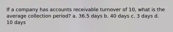 If a company has accounts receivable turnover of 10, what is the average collection period? a. 36.5 days b. 40 days c. 3 days d. 10 days