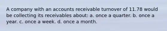 A company with an accounts receivable turnover of 11.78 would be collecting its receivables about: a. once a quarter. b. once a year. c. once a week. d. once a month.