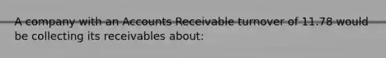 A company with an Accounts Receivable turnover of 11.78 would be collecting its receivables about: