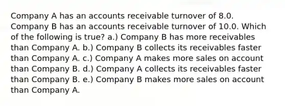 Company A has an accounts receivable turnover of 8.0. Company B has an accounts receivable turnover of 10.0. Which of the following is true? a.) Company B has more receivables than Company A. b.) Company B collects its receivables faster than Company A. c.) Company A makes more sales on account than Company B. d.) Company A collects its receivables faster than Company B. e.) Company B makes more sales on account than Company A.