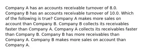 Company A has an accounts receivable turnover of 8.0. Company B has an accounts receivable turnover of 10.0. Which of the following is true? Company A makes more sales on account than Company B. Company B collects its receivables faster than Company A. Company A collects its receivables faster than Company B. Company B has more receivables than Company A. Company B makes more sales on account than Company A.