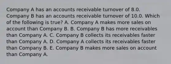 Company A has an accounts receivable turnover of 8.0. Company B has an accounts receivable turnover of 10.0. Which of the following is true? A. Company A makes more sales on account than Company B. B. Company B has more receivables than Company A. C. Company B collects its receivables faster than Company A. D. Company A collects its receivables faster than Company B. E. Company B makes more sales on account than Company A.