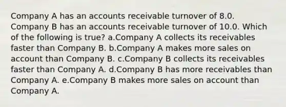 Company A has an accounts receivable turnover of 8.0. Company B has an accounts receivable turnover of 10.0. Which of the following is true? a.Company A collects its receivables faster than Company B. b.Company A makes more sales on account than Company B. c.Company B collects its receivables faster than Company A. d.Company B has more receivables than Company A. e.Company B makes more sales on account than Company A.