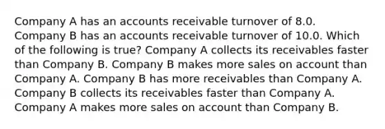 Company A has an accounts receivable turnover of 8.0. Company B has an accounts receivable turnover of 10.0. Which of the following is true? Company A collects its receivables faster than Company B. Company B makes more sales on account than Company A. Company B has more receivables than Company A. Company B collects its receivables faster than Company A. Company A makes more sales on account than Company B.