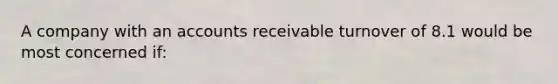 A company with an accounts receivable turnover of 8.1 would be most concerned if: