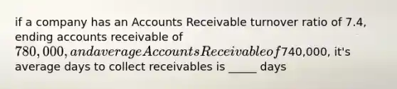 if a company has an Accounts Receivable turnover ratio of 7.4, ending accounts receivable of 780,000, and average Accounts Receivable of740,000, it's average days to collect receivables is _____ days