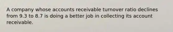 A company whose accounts receivable turnover ratio declines from 9.3 to 8.7 is doing a better job in collecting its account receivable.