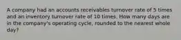 A company had an accounts receivables turnover rate of 5 times and an inventory turnover rate of 10 times. How many days are in the company's operating cycle, rounded to the nearest whole day?