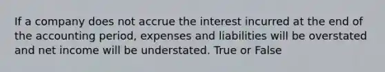 If a company does not accrue the interest incurred at the end of the accounting period, expenses and liabilities will be overstated and net income will be understated. True or False