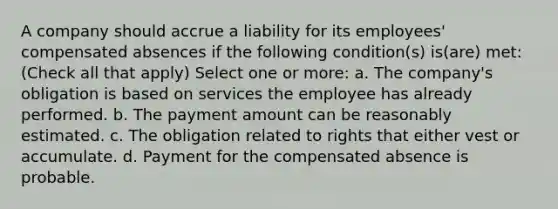 A company should accrue a liability for its employees' compensated absences if the following condition(s) is(are) met: (Check all that apply) Select one or more: a. The company's obligation is based on services the employee has already performed. b. The payment amount can be reasonably estimated. c. The obligation related to rights that either vest or accumulate. d. Payment for the compensated absence is probable.