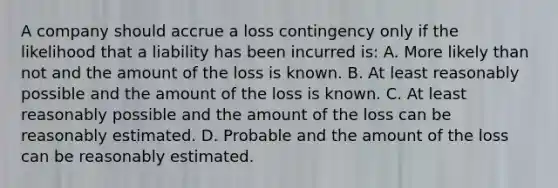 A company should accrue a loss contingency only if the likelihood that a liability has been incurred is: A. More likely than not and the amount of the loss is known. B. At least reasonably possible and the amount of the loss is known. C. At least reasonably possible and the amount of the loss can be reasonably estimated. D. Probable and the amount of the loss can be reasonably estimated.