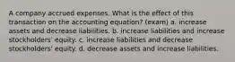 A company accrued expenses. What is the effect of this transaction on the accounting equation? (exam) a. increase assets and decrease liabilities. b. increase liabilities and increase stockholders' equity. c. increase liabilities and decrease stockholders' equity. d. decrease assets and increase liabilities.