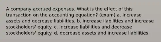 A company accrued expenses. What is the effect of this transaction on the accounting equation? (exam) a. increase assets and decrease liabilities. b. increase liabilities and increase stockholders' equity. c. increase liabilities and decrease stockholders' equity. d. decrease assets and increase liabilities.