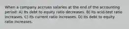 When a company accrues salaries at the end of the accounting period: A) Its debt to equity ratio decreases. B) Its acid-test ratio increases. C) Its current ratio increases. D) Its debt to equity ratio increases.