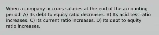 When a company accrues salaries at the end of the accounting period: A) Its debt to equity ratio decreases. B) Its acid-test ratio increases. C) Its current ratio increases. D) Its debt to equity ratio increases.