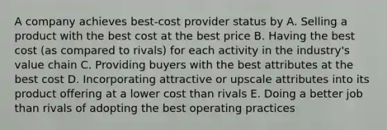 A company achieves best-cost provider status by A. Selling a product with the best cost at the best price B. Having the best cost (as compared to rivals) for each activity in the industry's value chain C. Providing buyers with the best attributes at the best cost D. Incorporating attractive or upscale attributes into its product offering at a lower cost than rivals E. Doing a better job than rivals of adopting the best operating practices