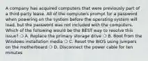 A company has acquired computers that were previously part of a third-party lease. All of the computers prompt for a password when powering on the system before the operating system will load, but the password was not included with the computers. Which of the following would be the BEST way to resolve this issue? ❍ A. Replace the primary storage drive ❍ B. Boot from the Windows installation media ❍ C. Reset the BIOS using jumpers on the motherboard ❍ D. Disconnect the power cable for ten minutes