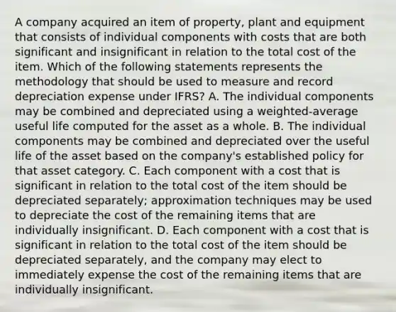 A company acquired an item of property, plant and equipment that consists of individual components with costs that are both significant and insignificant in relation to the total cost of the item. Which of the following statements represents the methodology that should be used to measure and record depreciation expense under IFRS? A. The individual components may be combined and depreciated using a weighted-average useful life computed for the asset as a whole. B. The individual components may be combined and depreciated over the useful life of the asset based on the company's established policy for that asset category. C. Each component with a cost that is significant in relation to the total cost of the item should be depreciated separately; approximation techniques may be used to depreciate the cost of the remaining items that are individually insignificant. D. Each component with a cost that is significant in relation to the total cost of the item should be depreciated separately, and the company may elect to immediately expense the cost of the remaining items that are individually insignificant.