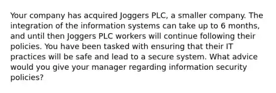 ​Your company has acquired Joggers PLC, a smaller company. The integration of the information systems can take up to 6 months, and until then Joggers PLC workers will continue following their policies. You have been tasked with ensuring that their IT practices will be safe and lead to a secure system. What advice would you give your manager regarding information security policies?