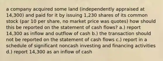 a company acquired some land (independently appraised at 14,300) and paid for it by issuing 1,230 shares of its common stock (par 10 per share, no market price was quotes) how should this be reported on the statement of cash flows? a.) report 14,300 as inflow and outflow of cash b.) the transaction should not be reported on the statement of cash flows c.) report in a schedule of significant noncash investing and financing activities d.) report 14,300 as an inflow of cash