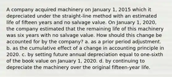 A company acquired machinery on January 1, 2015 which it depreciated under the straight-line method with an estimated life of fifteen years and no salvage value. On January 1, 2020, the company estimated that the remaining life of this machinery was six years with no salvage value. How should this change be accounted for by the company? a. as a prior period adjustment. b. as the cumulative effect of a change in accounting principle in 2020. c. by setting future annual depreciation equal to one-sixth of the book value on January 1, 2020. d. by continuing to depreciate the machinery over the original fifteen-year life.