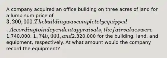 A company acquired an office building on three acres of land for a lump-sum price of 3,200,000. The building was completely equipped. According to independent appraisals, the fair values were1,740,000, 1,740,000, and2,320,000 for the building, land, and equipment, respectively. At what amount would the company record the equipment?