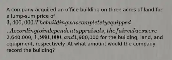 A company acquired an office building on three acres of land for a lump-sum price of 3,400,000. The building was completely equipped. According to independent appraisals, the fair values were2,640,000, 1,980,000, and1,980,000 for the building, land, and equipment, respectively. At what amount would the company record the building?