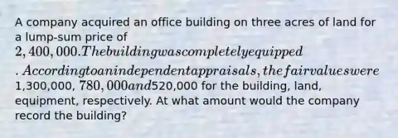 A company acquired an office building on three acres of land for a lump-sum price of 2,400,000. The building was completely equipped. According to an independent appraisals, the fair values were1,300,000, 780,000 and520,000 for the building, land, equipment, respectively. At what amount would the company record the building?