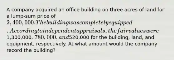 A company acquired an office building on three acres of land for a lump-sum price of 2,400,000. The building was completely equipped. According to independent appraisals, the fair values were1,300,000, 780,000, and520,000 for the building, land, and equipment, respectively. At what amount would the company record the building?